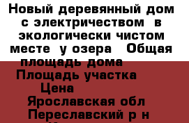 Новый деревянный дом с электричеством, в экологически чистом месте, у озера › Общая площадь дома ­ 140 › Площадь участка ­ 9 › Цена ­ 1 790 000 - Ярославская обл., Переславский р-н, Коровино д. Недвижимость » Дома, коттеджи, дачи продажа   